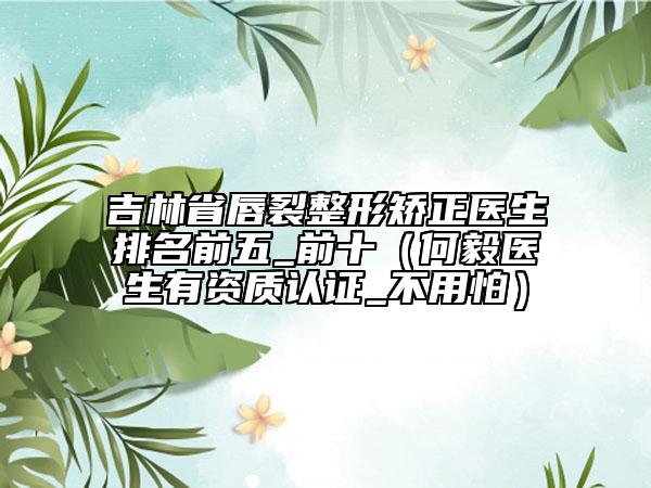 吉林省唇裂整形矯正醫(yī)生排名前五_前十（何毅醫(yī)生有資質(zhì)認(rèn)證_不用怕）