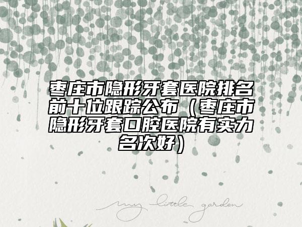 棗莊市隱形牙套醫(yī)院排名前十位跟蹤公布（棗莊市隱形牙套口腔醫(yī)院有實力名次好）