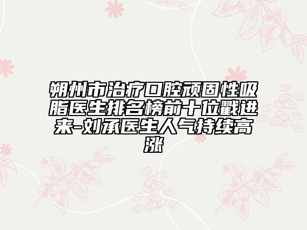 朔州市治療口腔頑固性吸脂醫(yī)生排名榜前十位戳進(jìn)來-劉承醫(yī)生人氣持續(xù)高漲