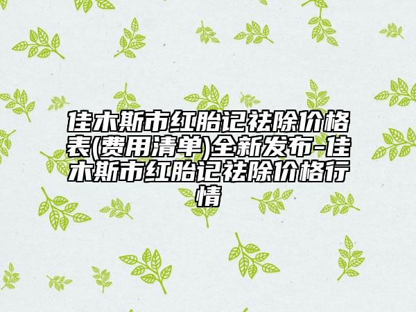 佳木斯市紅胎記祛除價(jià)格表(費(fèi)用清單)全新發(fā)布-佳木斯市紅胎記祛除價(jià)格行情