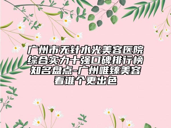 廣州市無針水光美容醫(yī)院綜合實力十強口碑排行榜知名盤點-廣州唯臻美容看誰個更出色