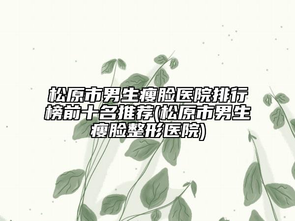 松原市男生瘦臉醫(yī)院排行榜前十名推薦(松原市男生瘦臉整形醫(yī)院)