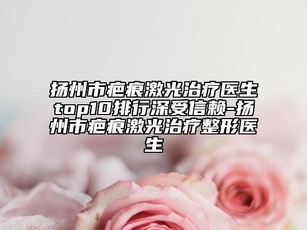 揚(yáng)州市疤痕激光治療醫(yī)生top10排行深受信賴-揚(yáng)州市疤痕激光治療整形醫(yī)生