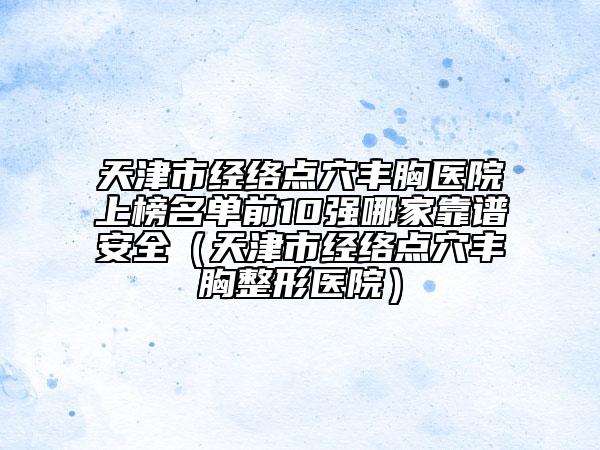 天津市經絡點穴豐胸醫(yī)院上榜名單前10強哪家靠譜安全（天津市經絡點穴豐胸整形醫(yī)院）