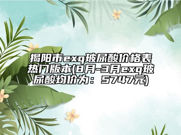 揭陽(yáng)市exq玻尿酸價(jià)格表熱門版本(8月-3月exq玻尿酸均價(jià)為：5747元)