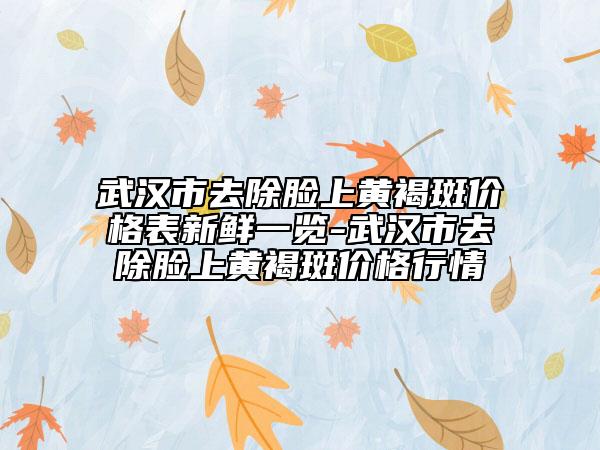 武漢市去除臉上黃褐斑價格表新鮮一覽-武漢市去除臉上黃褐斑價格行情
