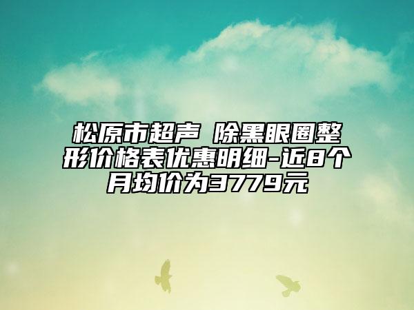 松原市超聲袪除黑眼圈整形價(jià)格表優(yōu)惠明細(xì)-近8個(gè)月均價(jià)為3779元