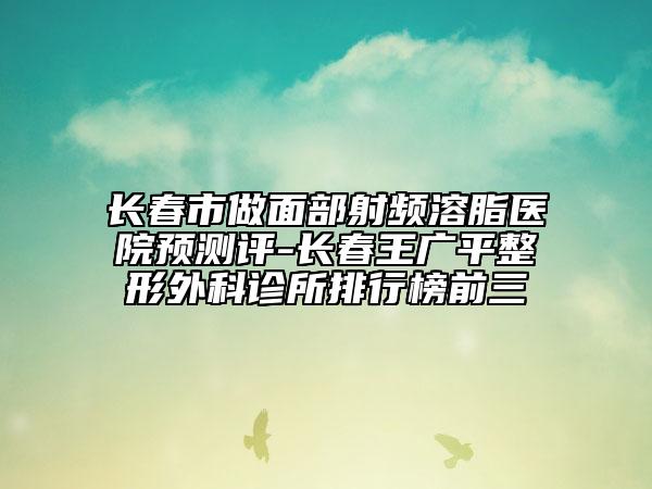 長春市做面部射頻溶脂醫(yī)院預測評-長春王廣平整形外科診所排行榜前三