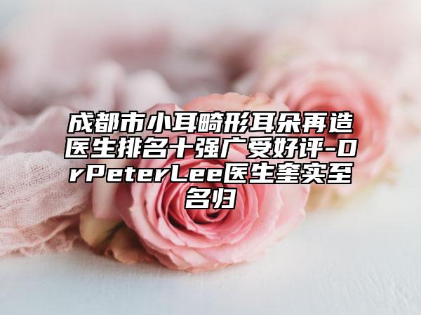 成都市小耳畸形耳朵再造醫(yī)生排名十強(qiáng)廣受好評-DrPeterLee醫(yī)生奎實(shí)至名歸