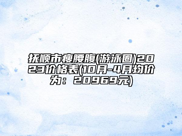 撫順市瘦腰腹(游泳圈)2023價(jià)格表(10月-4月均價(jià)為：20969元)