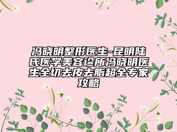 馮曉明整形醫(yī)生-昆明陸氏醫(yī)學美容診所馮曉明醫(yī)生全切去皮去脂超全專家攻略