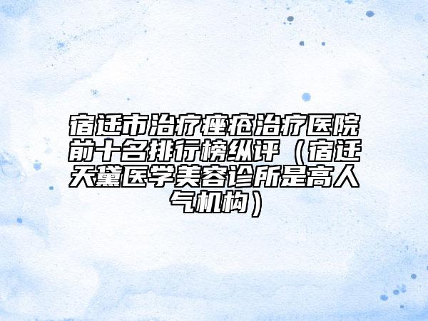 宿遷市治療痤瘡治療醫(yī)院前十名排行榜縱評(píng)（宿遷天黛醫(yī)學(xué)美容診所是高人氣機(jī)構(gòu)）
