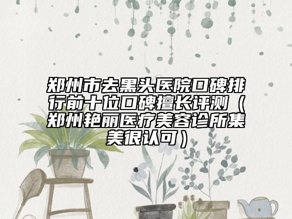 鄭州市去黑頭醫(yī)院口碑排行前十位口碑擅長(zhǎng)評(píng)測(cè)（鄭州艷麗醫(yī)療美容診所集美很認(rèn)可）
