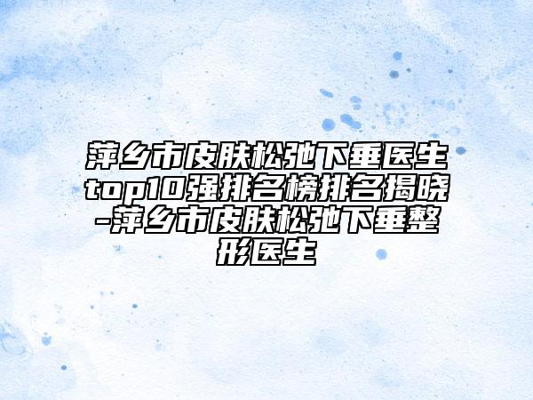 萍鄉(xiāng)市皮膚松弛下垂醫(yī)生top10強(qiáng)排名榜排名揭曉-萍鄉(xiāng)市皮膚松弛下垂整形醫(yī)生