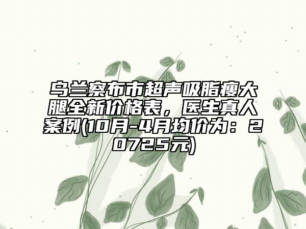 烏蘭察布市超聲吸脂瘦大腿全新價格表，醫(yī)生真人案例(10月-4月均價為：20725元)