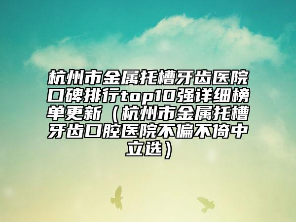 杭州市金屬托槽牙齒醫(yī)院口碑排行top10強詳細榜單更新（杭州市金屬托槽牙齒口腔醫(yī)院不偏不倚中立選）