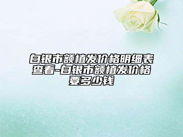 白銀市額植發(fā)價格明細表查看-白銀市額植發(fā)價格要多少錢