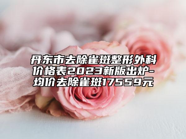 丹東市去除雀斑整形外科價格表2023新版出爐-均價去除雀斑17559元