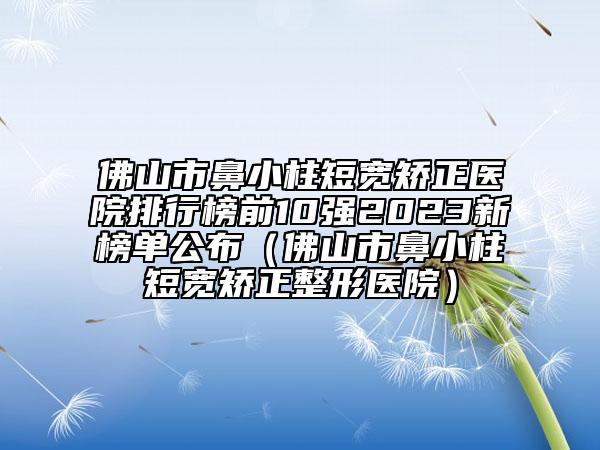 佛山市鼻小柱短寬矯正醫(yī)院排行榜前10強2023新榜單公布（佛山市鼻小柱短寬矯正整形醫(yī)院）