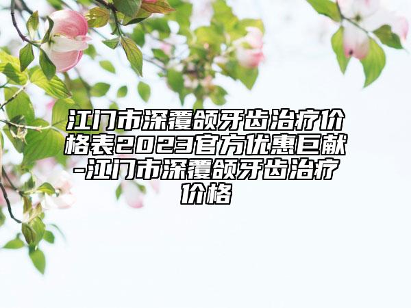 江門(mén)市深覆頜牙齒治療價(jià)格表2023官方優(yōu)惠巨獻(xiàn)-江門(mén)市深覆頜牙齒治療價(jià)格