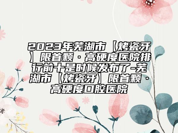 2023年蕪湖市【烤瓷牙】限首顆·高硬度醫(yī)院排行前十是時候發(fā)布了-蕪湖市【烤瓷牙】限首顆·高硬度口腔醫(yī)院