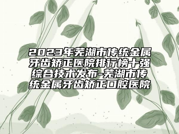 2023年蕪湖市傳統(tǒng)金屬牙齒矯正醫(yī)院排行榜十強綜合技術發(fā)布-蕪湖市傳統(tǒng)金屬牙齒矯正口腔醫(yī)院