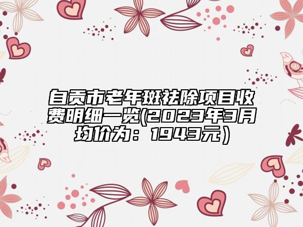 自貢市老年斑祛除項目收費明細一覽(2023年3月均價為：1943元）