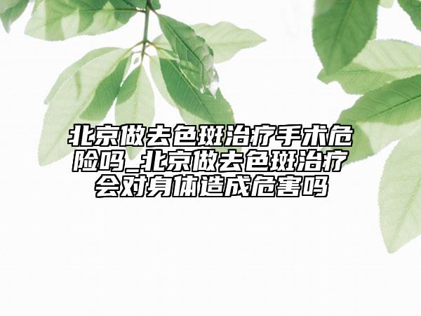 北京做去色斑治療手術(shù)危險嗎_北京做去色斑治療會對身體造成危害嗎
