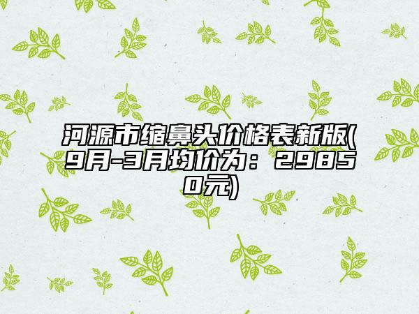 河源市縮鼻頭價格表新版(9月-3月均價為：29850元)