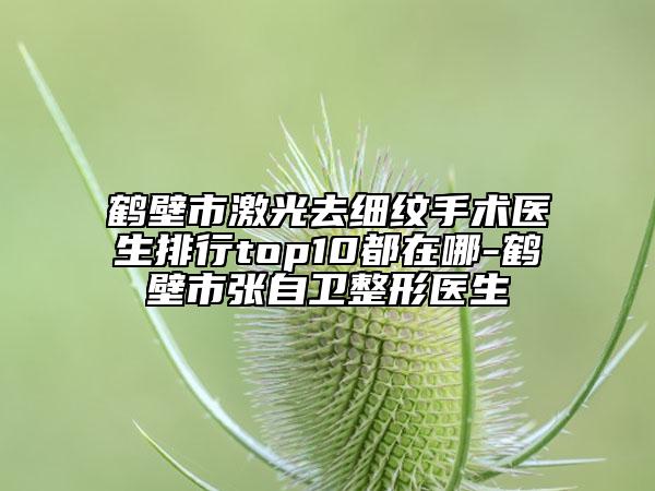 鶴壁市激光去細(xì)紋手術(shù)醫(yī)生排行top10都在哪-鶴壁市張自衛(wèi)整形醫(yī)生