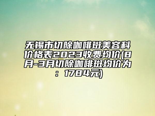 無錫市切除咖啡斑美容科價(jià)格表2023收費(fèi)均價(jià)(8月-3月切除咖啡斑均價(jià)為：1784元)