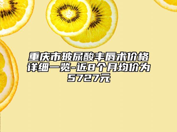 重慶市玻尿酸豐唇術價格詳細一覽-近8個月均價為5727元