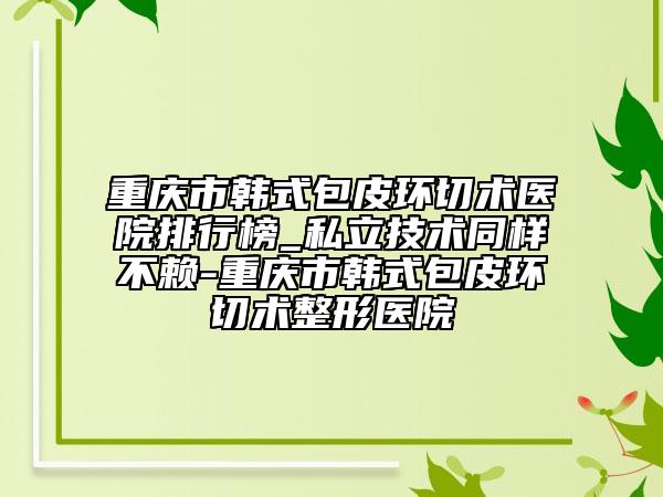 重慶市韓式包皮環(huán)切術(shù)醫(yī)院排行榜_私立技術(shù)同樣不賴-重慶市韓式包皮環(huán)切術(shù)整形醫(yī)院