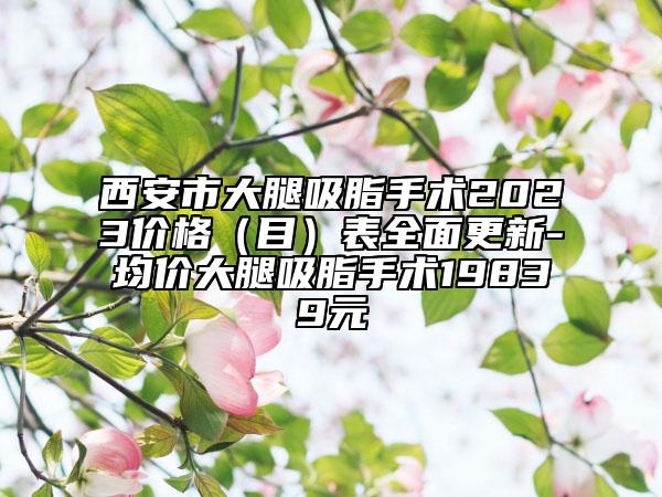 西安市大腿吸脂手術(shù)2023價(jià)格（目）表全面更新-均價(jià)大腿吸脂手術(shù)19839元