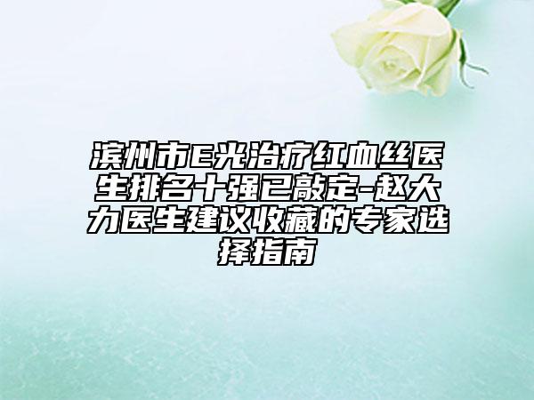 濱州市E光治療紅血絲醫(yī)生排名十強已敲定-趙大力醫(yī)生建議收藏的專家選擇指南