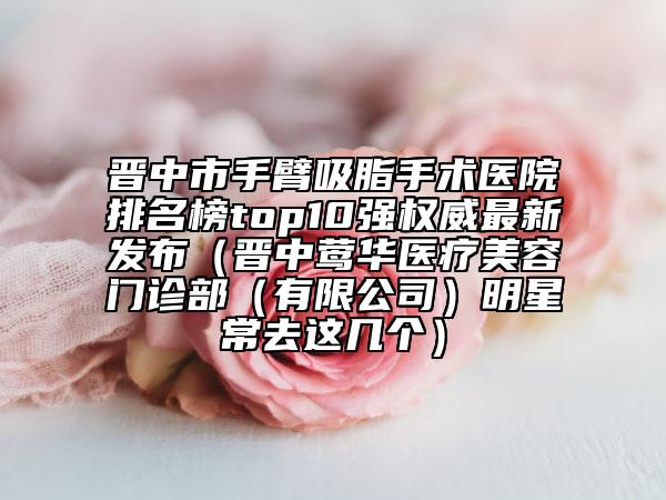 晉中市手臂吸脂手術醫(yī)院排名榜top10強權威最新發(fā)布（晉中鶯華醫(yī)療美容門診部（有限公司）明星常去這幾個）