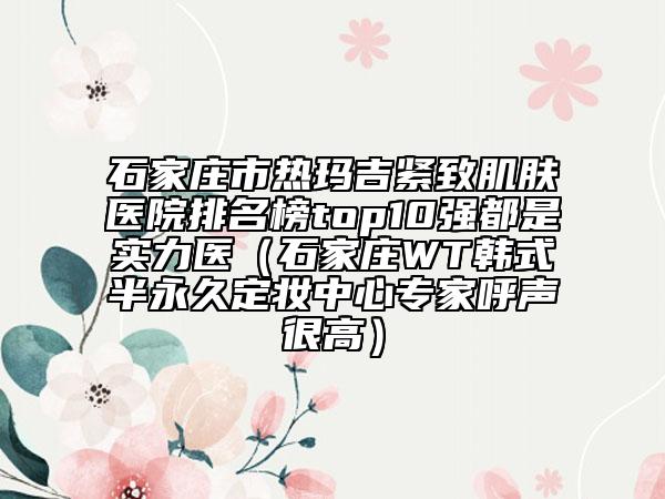 石家莊市熱瑪吉緊致肌膚醫(yī)院排名榜top10強(qiáng)都是實(shí)力醫(yī)（石家莊WT韓式半永久定妝中心專家呼聲很高）