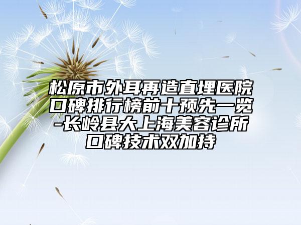 松原市外耳再造直埋醫(yī)院口碑排行榜前十預(yù)先一覽-長(zhǎng)嶺縣大上海美容診所口碑技術(shù)雙加持