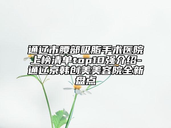 通遼市腰部吸脂手術(shù)醫(yī)院上榜清單top10強(qiáng)介紹-通遼京韓創(chuàng)美美容院全新盤點(diǎn)