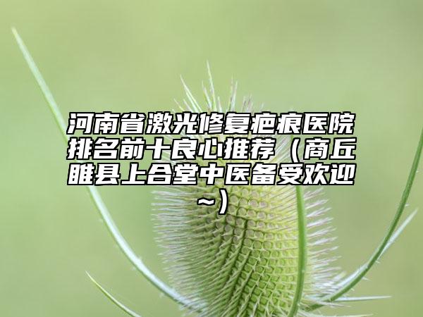 河南省激光修復(fù)疤痕醫(yī)院排名前十良心推薦（商丘睢縣上合堂中醫(yī)備受歡迎~）
