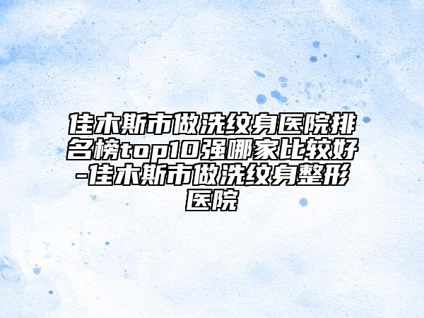 佳木斯市做洗紋身醫(yī)院排名榜top10強(qiáng)哪家比較好-佳木斯市做洗紋身整形醫(yī)院