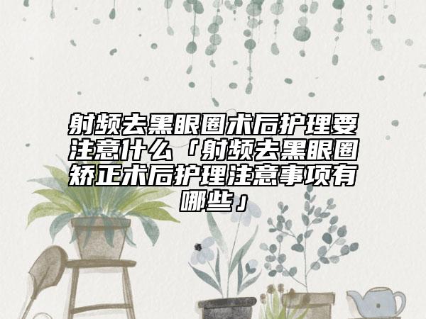 射頻去黑眼圈術(shù)后護理要注意什么「射頻去黑眼圈矯正術(shù)后護理注意事項有哪些」