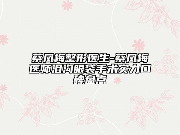 蔡鳳梅整形醫(yī)生-蔡鳳梅醫(yī)師淚溝眼袋手術(shù)實(shí)力口碑盤點(diǎn)