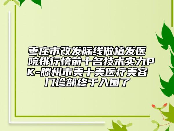 棗莊市改發(fā)際線做植發(fā)醫(yī)院排行榜前十名技術(shù)實(shí)力PK-滕州市美十美醫(yī)療美容門(mén)診部終于入圍了