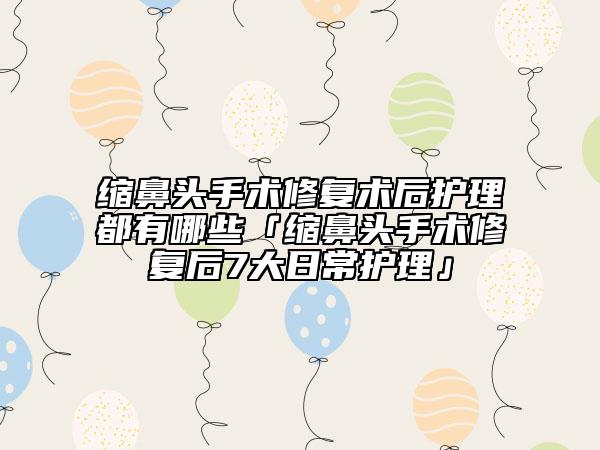 縮鼻頭手術修復術后護理都有哪些「縮鼻頭手術修復后7大日常護理」