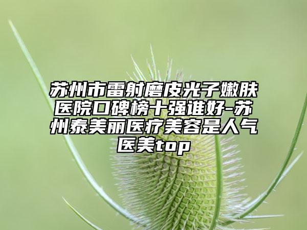 蘇州市雷射磨皮光子嫩膚醫(yī)院口碑榜十強(qiáng)誰好-蘇州泰美麗醫(yī)療美容是人氣醫(yī)美top