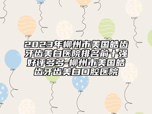2023年柳州市美國皓齒牙齒美白醫(yī)院排名前十強好評多多-柳州市美國皓齒牙齒美白口腔醫(yī)院