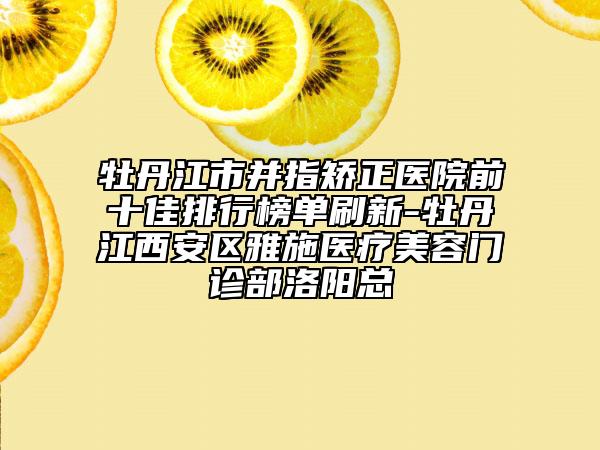 牡丹江市并指矯正醫(yī)院前十佳排行榜單刷新-牡丹江西安區(qū)雅施醫(yī)療美容門(mén)診部洛陽(yáng)總