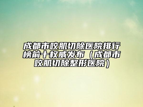 成都市咬肌切除醫(yī)院排行榜前十權威發(fā)布（成都市咬肌切除整形醫(yī)院）