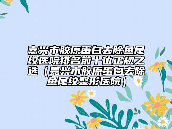 嘉興市膠原蛋白去除魚尾紋醫(yī)院排名前十位正規(guī)之選（嘉興市膠原蛋白去除魚尾紋整形醫(yī)院）